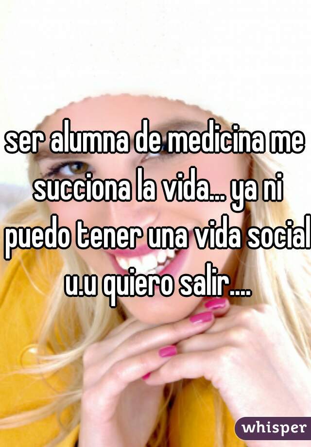 ser alumna de medicina me succiona la vida... ya ni puedo tener una vida social u.u quiero salir....