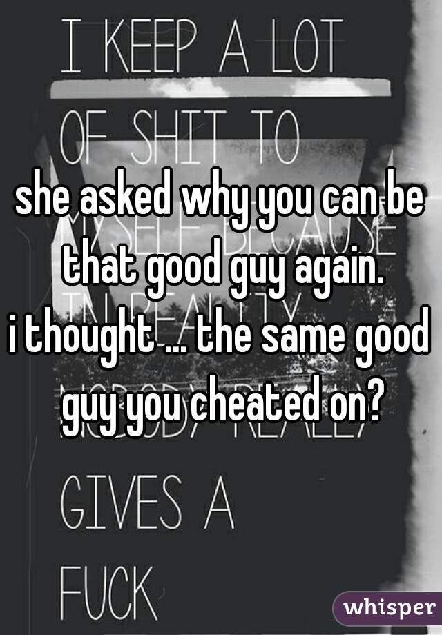 she asked why you can be that good guy again.
i thought ... the same good guy you cheated on?