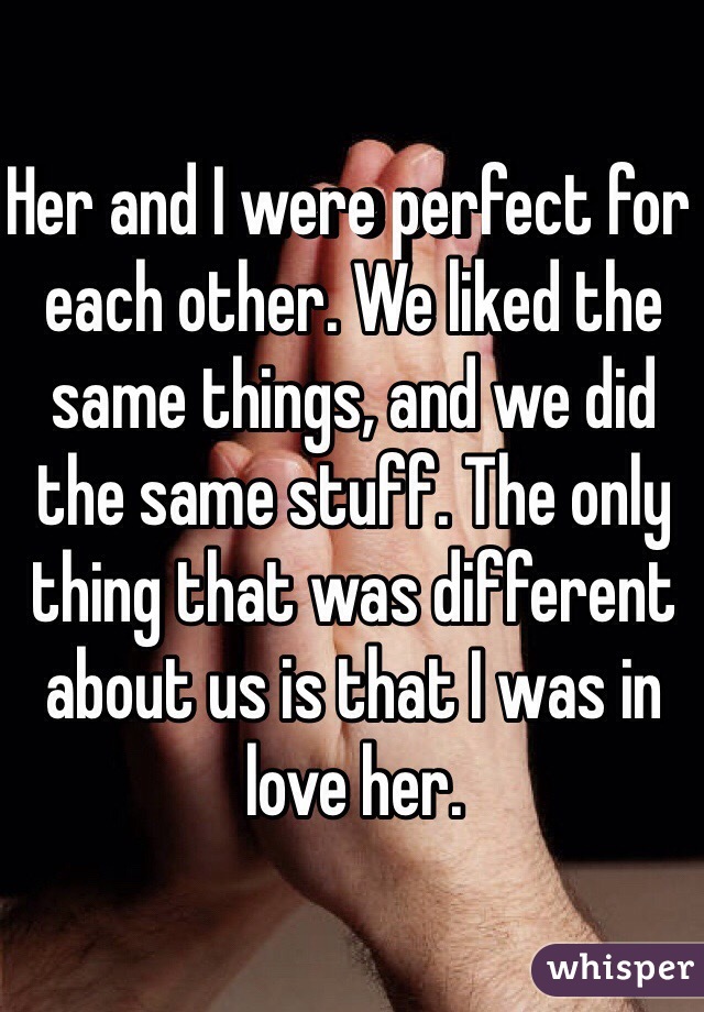 Her and I were perfect for each other. We liked the same things, and we did the same stuff. The only thing that was different about us is that I was in love her.