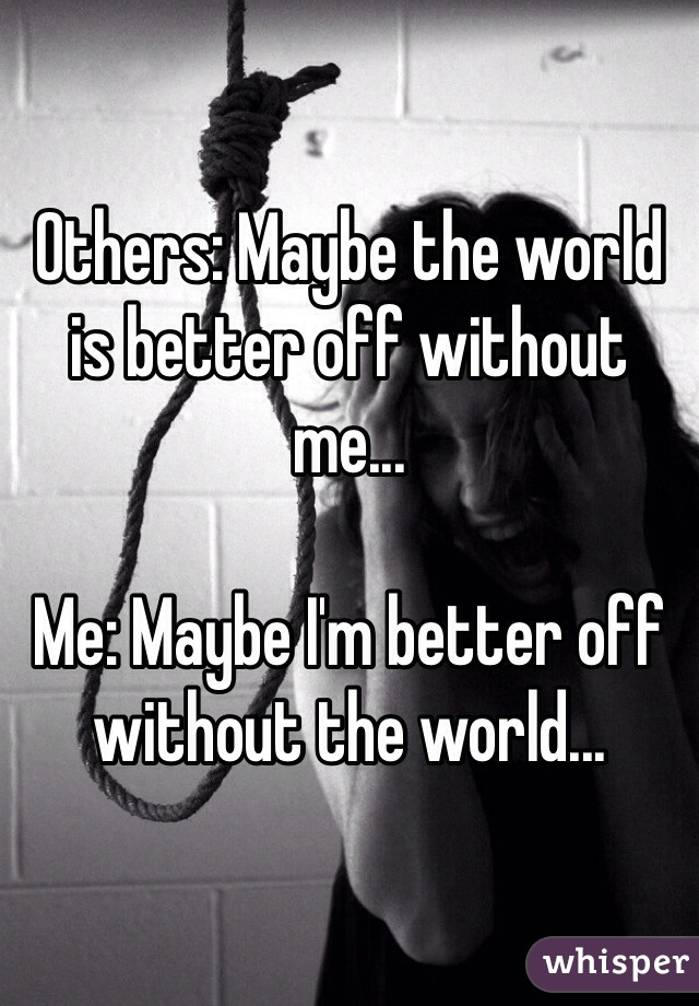 Others: Maybe the world is better off without me...

Me: Maybe I'm better off without the world...