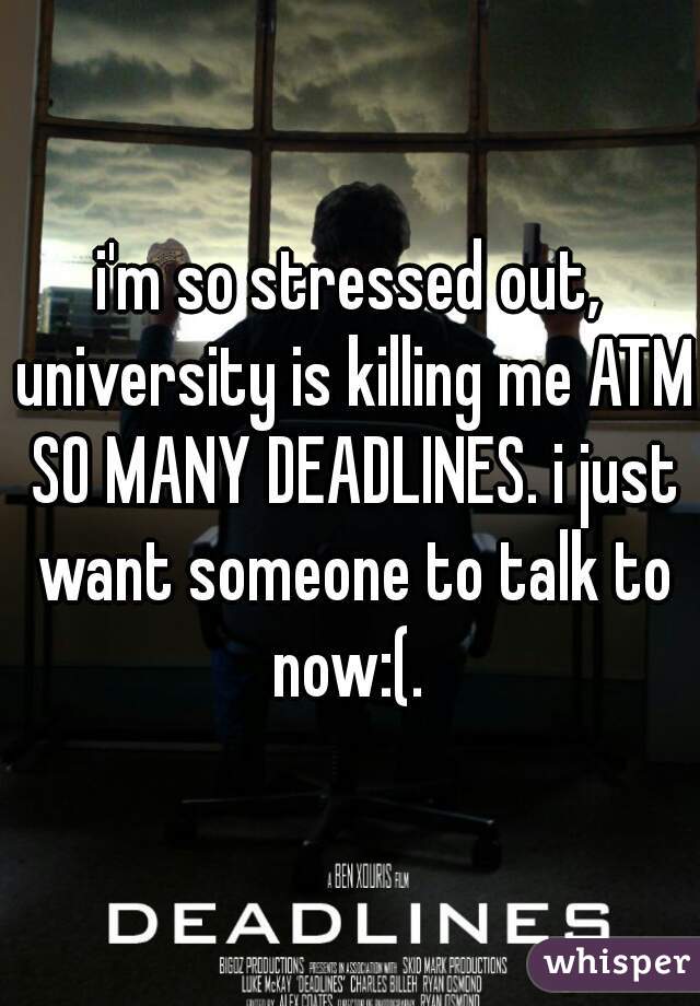 i'm so stressed out, university is killing me ATM SO MANY DEADLINES. i just want someone to talk to now:(. 