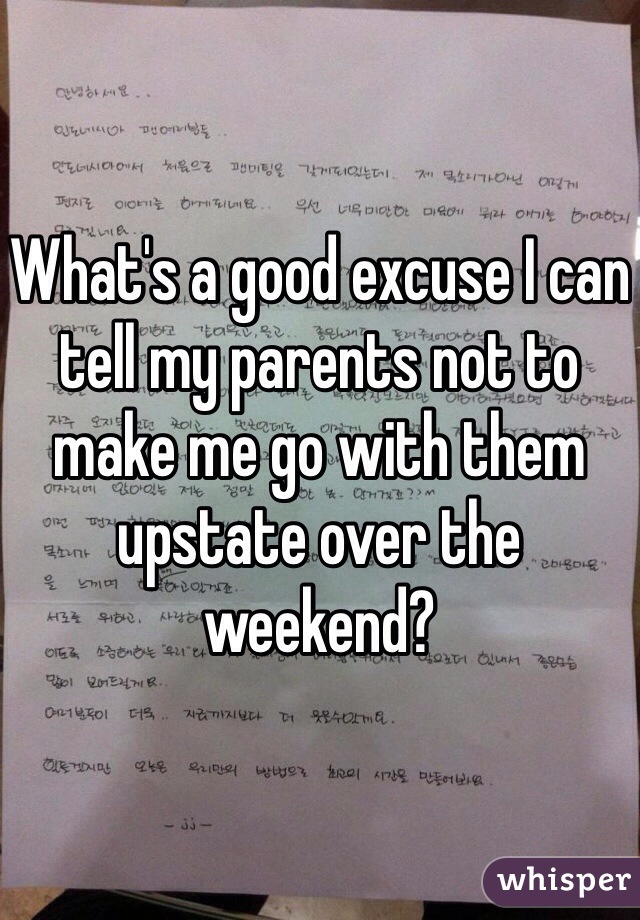 What's a good excuse I can tell my parents not to make me go with them upstate over the weekend? 