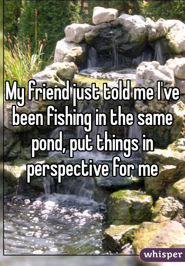 My friend just told me I've been fishing in the same pond, put things in perspective for me 