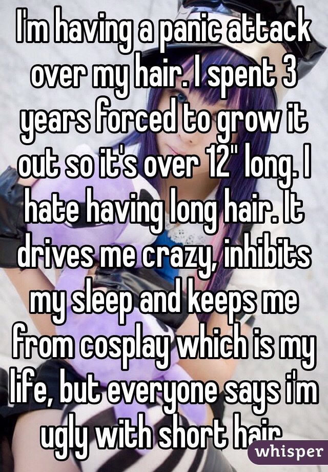 I'm having a panic attack over my hair. I spent 3 years forced to grow it out so it's over 12" long. I hate having long hair. It drives me crazy, inhibits my sleep and keeps me from cosplay which is my life, but everyone says i'm ugly with short hair. 