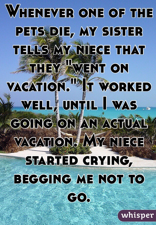 Whenever one of the pets die, my sister tells my niece that they "went on vacation." It worked well, until I was going on an actual vacation. My niece started crying, begging me not to go.