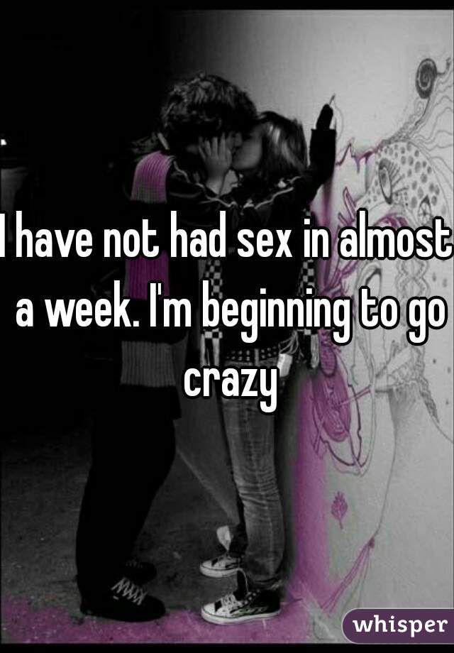 I have not had sex in almost a week. I'm beginning to go crazy