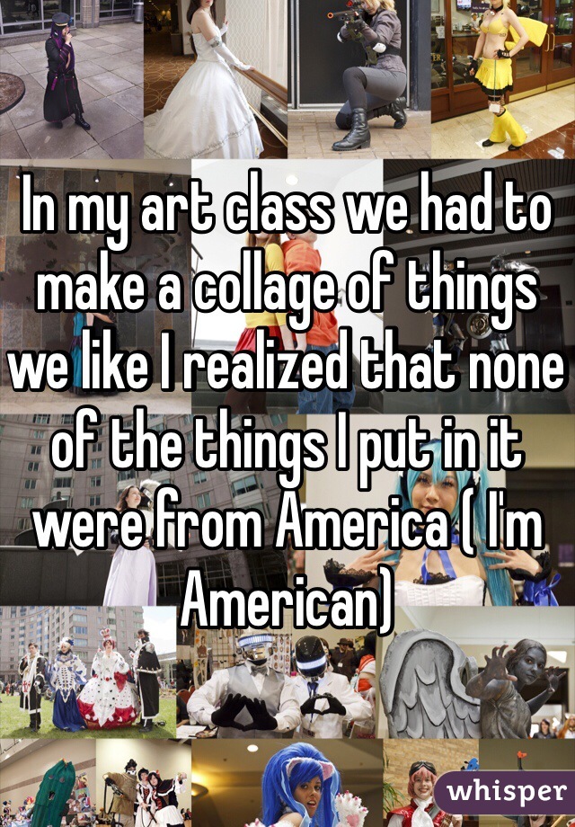 In my art class we had to make a collage of things we like I realized that none of the things I put in it were from America ( I'm American)