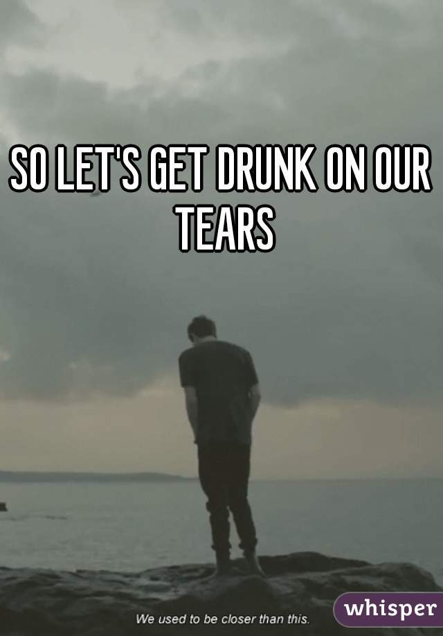 SO LET'S GET DRUNK ON OUR TEARS