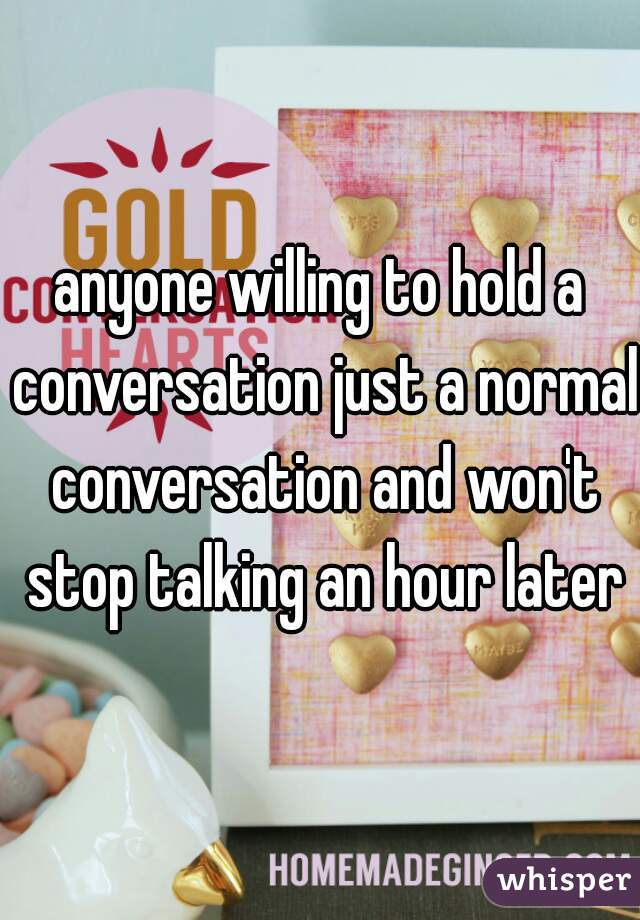 anyone willing to hold a conversation just a normal conversation and won't stop talking an hour later