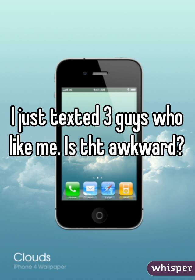 I just texted 3 guys who like me. Is tht awkward? 