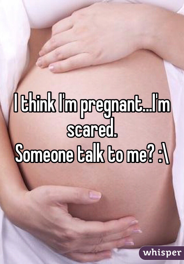 I think I'm pregnant...I'm scared. 
Someone talk to me? :\