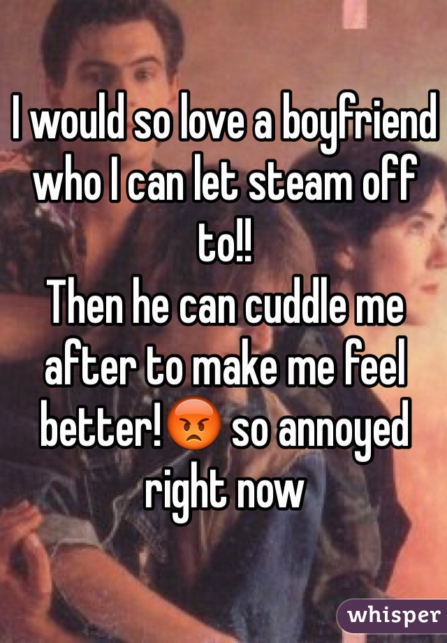 I would so love a boyfriend who I can let steam off to!! 
Then he can cuddle me after to make me feel better!😡 so annoyed right now
