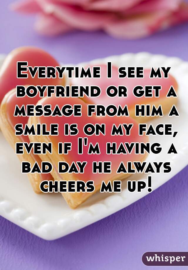 Everytime I see my boyfriend or get a message from him a smile is on my face, even if I'm having a bad day he always cheers me up!