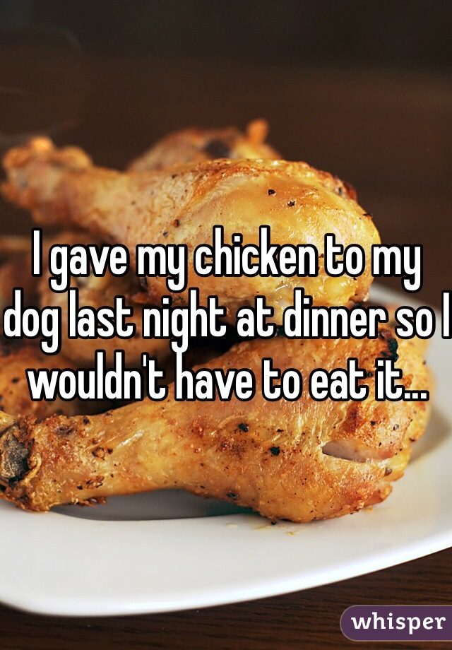 I gave my chicken to my dog last night at dinner so I wouldn't have to eat it...