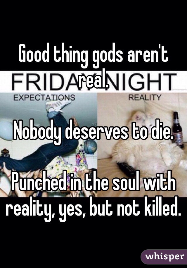 Good thing gods aren't real. 

Nobody deserves to die. 

Punched in the soul with reality, yes, but not killed. 