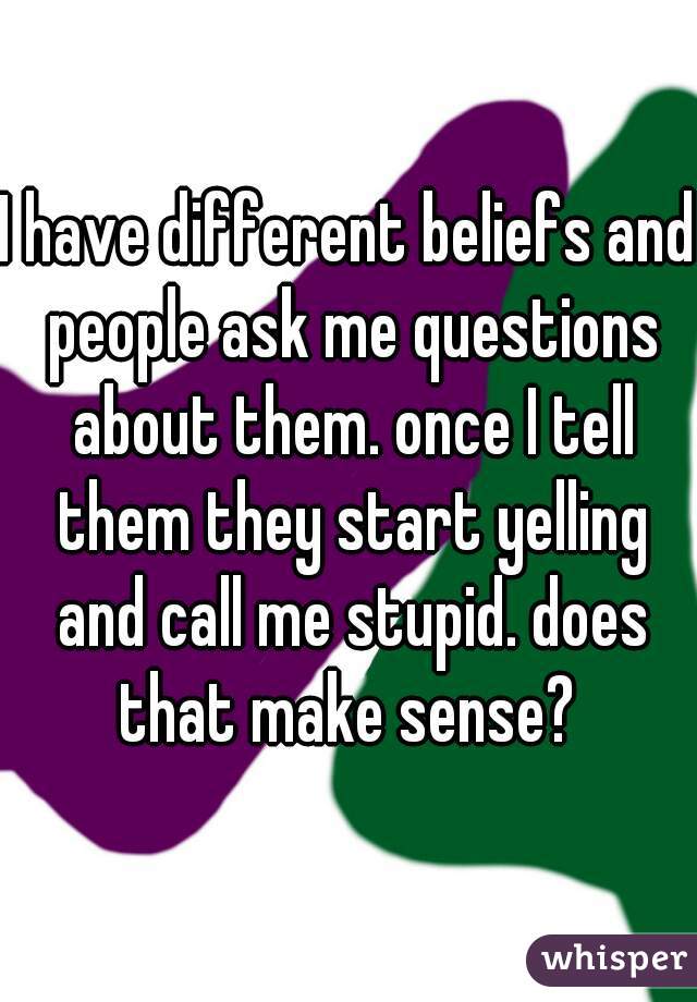 I have different beliefs and people ask me questions about them. once I tell them they start yelling and call me stupid. does that make sense? 