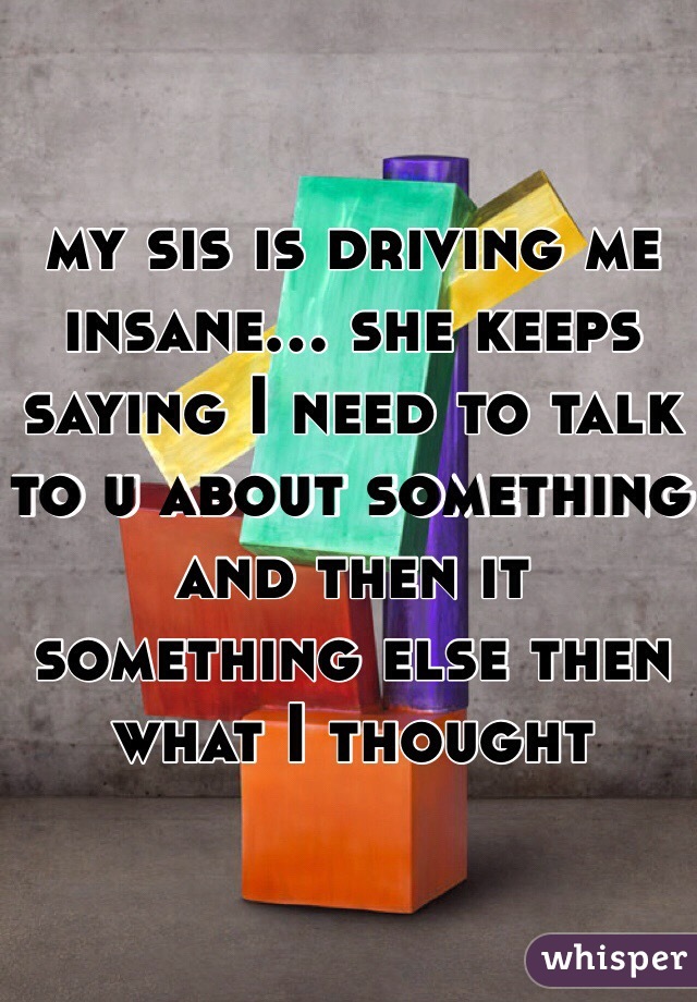 my sis is driving me insane... she keeps saying I need to talk to u about something and then it something else then what I thought 