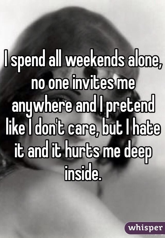 I spend all weekends alone, no one invites me anywhere and I pretend like I don't care, but I hate it and it hurts me deep inside.