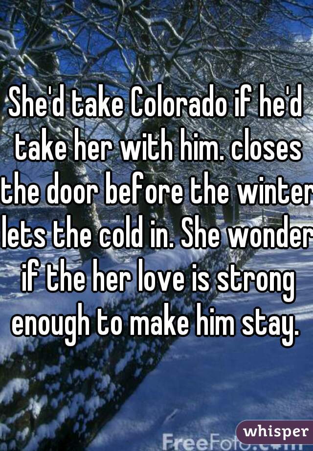 She'd take Colorado if he'd take her with him. closes the door before the winter lets the cold in. She wonder if the her love is strong enough to make him stay. 