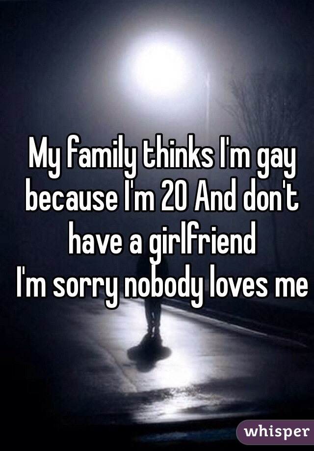 My family thinks I'm gay because I'm 20 And don't have a girlfriend 
I'm sorry nobody loves me