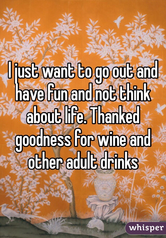 I just want to go out and have fun and not think about life. Thanked goodness for wine and other adult drinks 