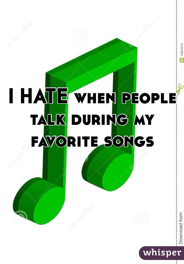 I HATE when people talk during my favorite songs 
