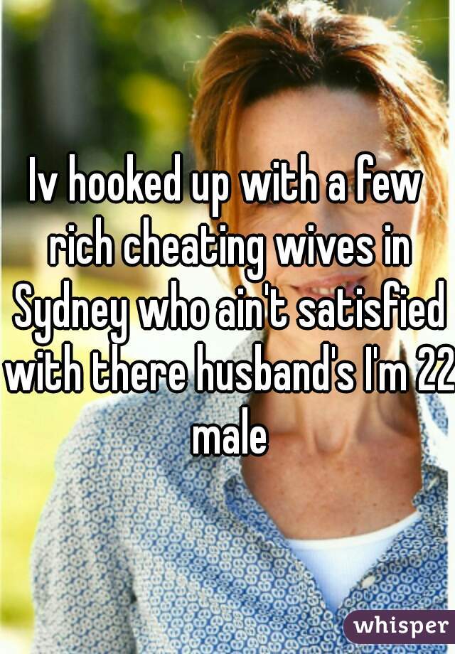 Iv hooked up with a few rich cheating wives in Sydney who ain't satisfied with there husband's I'm 22 male