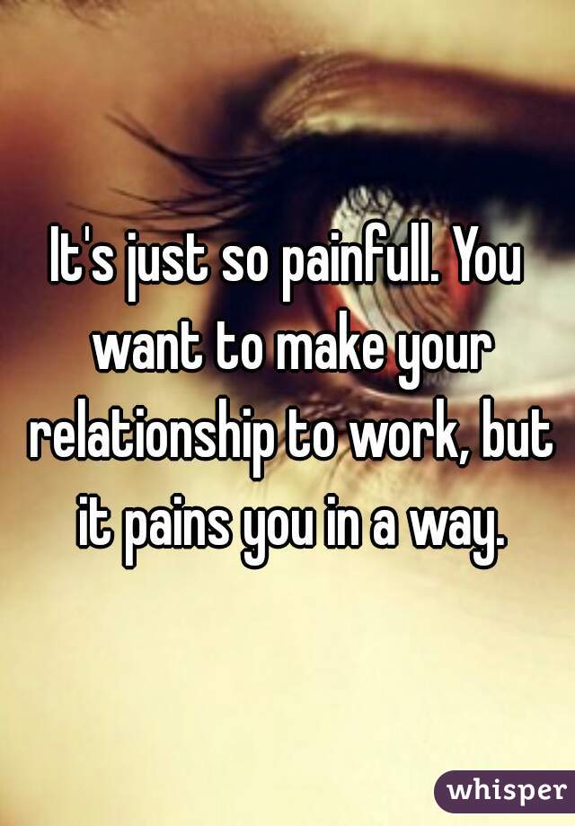 It's just so painfull. You want to make your relationship to work, but it pains you in a way.