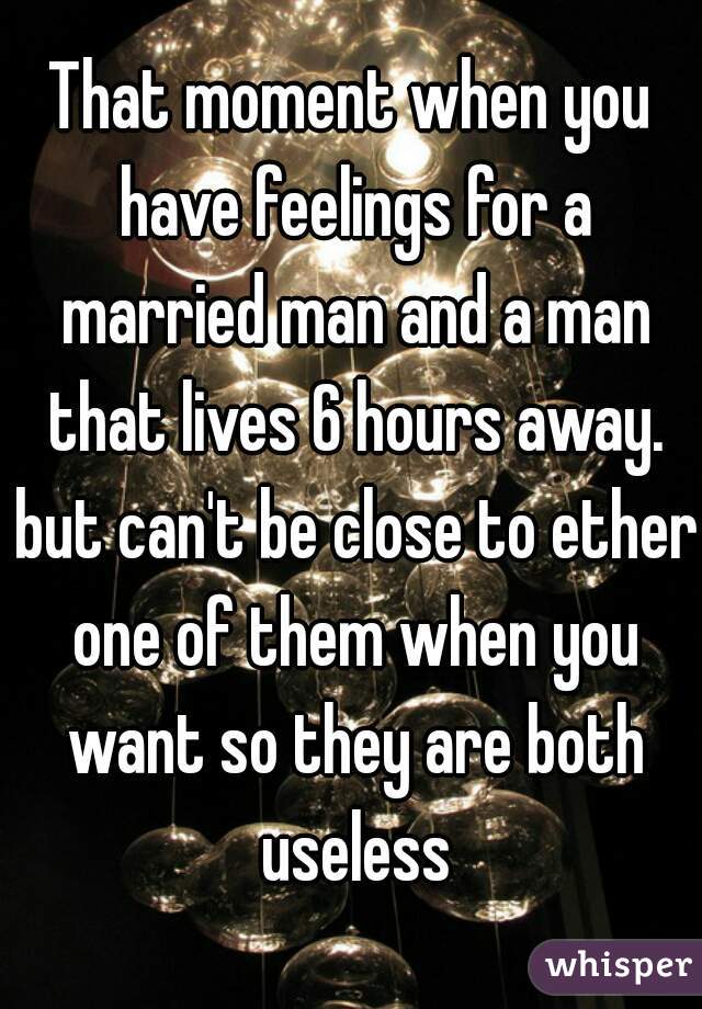 That moment when you have feelings for a married man and a man that lives 6 hours away. but can't be close to ether one of them when you want so they are both useless