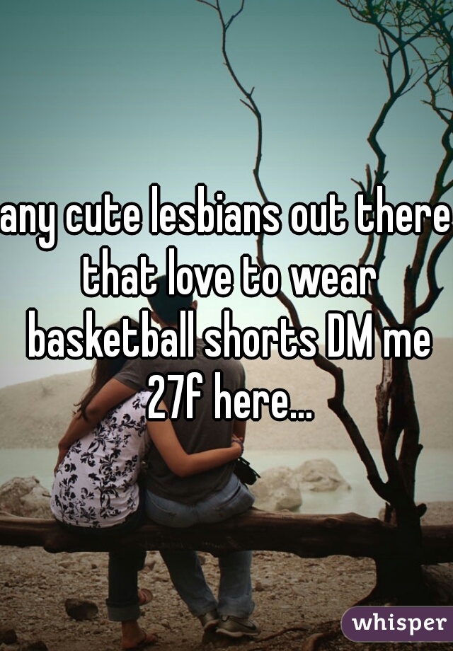 any cute lesbians out there that love to wear basketball shorts DM me 27f here...