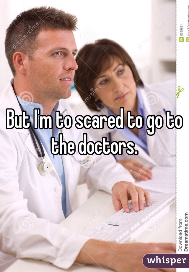 But I'm to scared to go to the doctors. 