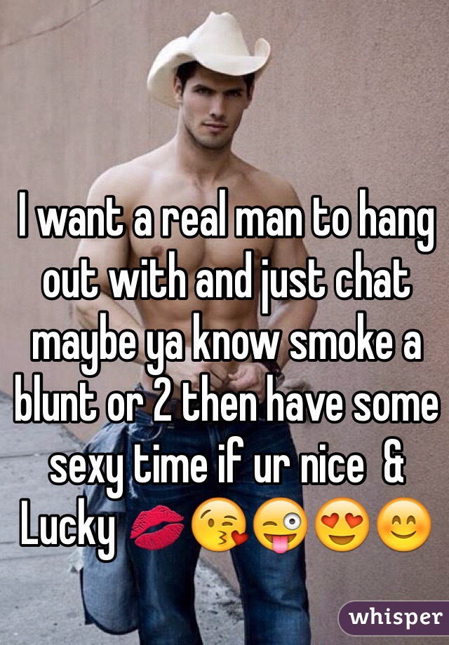 I want a real man to hang out with and just chat maybe ya know smoke a blunt or 2 then have some sexy time if ur nice  & Lucky 💋😘😜😍😊