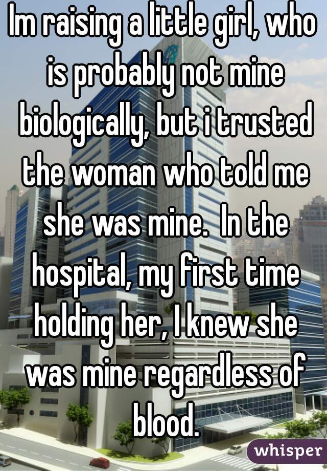 Im raising a little girl, who is probably not mine biologically, but i trusted the woman who told me she was mine.  In the hospital, my first time holding her, I knew she was mine regardless of blood.