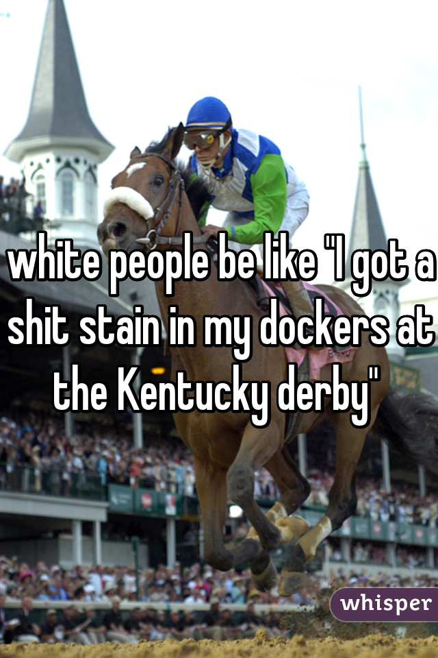 white people be like "I got a shit stain in my dockers at the Kentucky derby" 