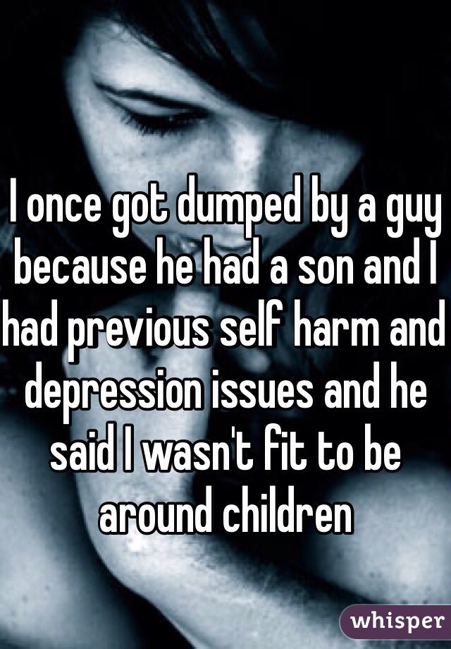 I once got dumped by a guy because he had a son and I had previous self harm and depression issues and he said I wasn't fit to be around children 