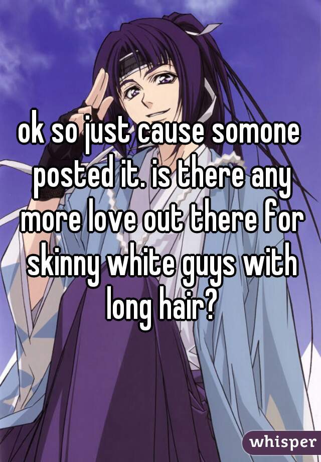 ok so just cause somone posted it. is there any more love out there for skinny white guys with long hair?