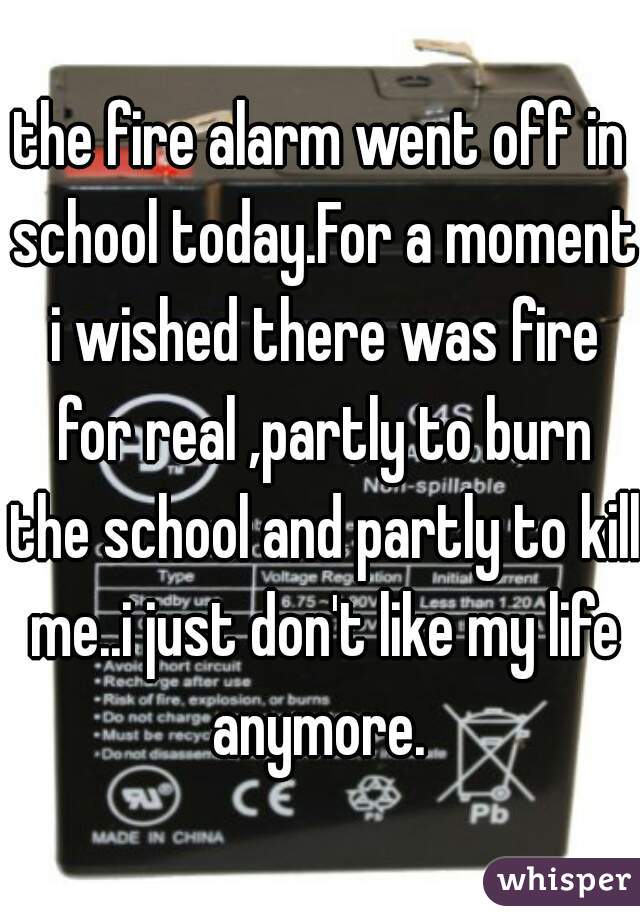 the fire alarm went off in school today.For a moment i wished there was fire for real ,partly to burn the school and partly to kill me..i just don't like my life anymore. 