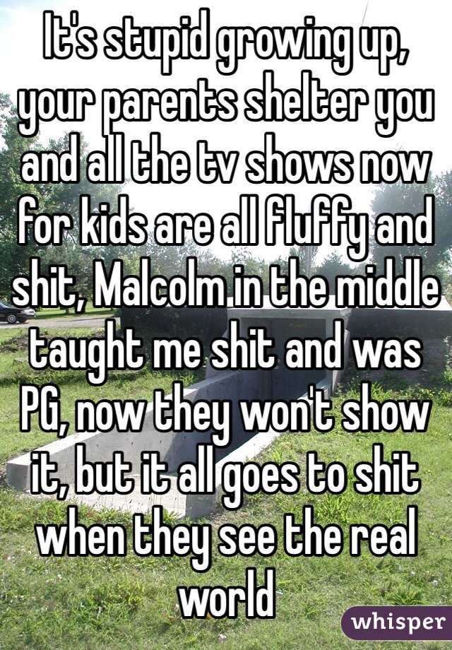 It's stupid growing up, your parents shelter you and all the tv shows now for kids are all fluffy and shit, Malcolm in the middle taught me shit and was PG, now they won't show it, but it all goes to shit when they see the real world