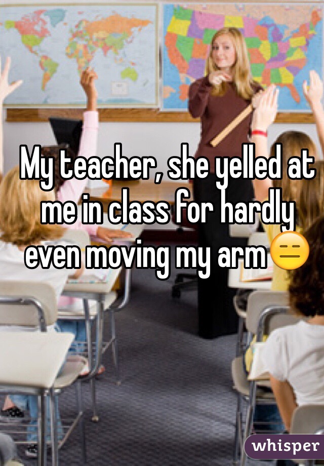 My teacher, she yelled at me in class for hardly even moving my arm😑