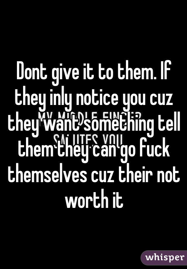 Dont give it to them. If they inly notice you cuz they want something tell them they can go fuck themselves cuz their not worth it