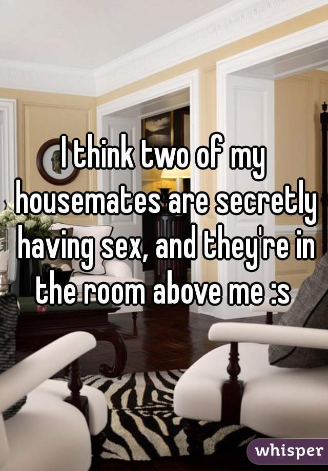 I think two of my housemates are secretly having sex, and they're in the room above me :s 