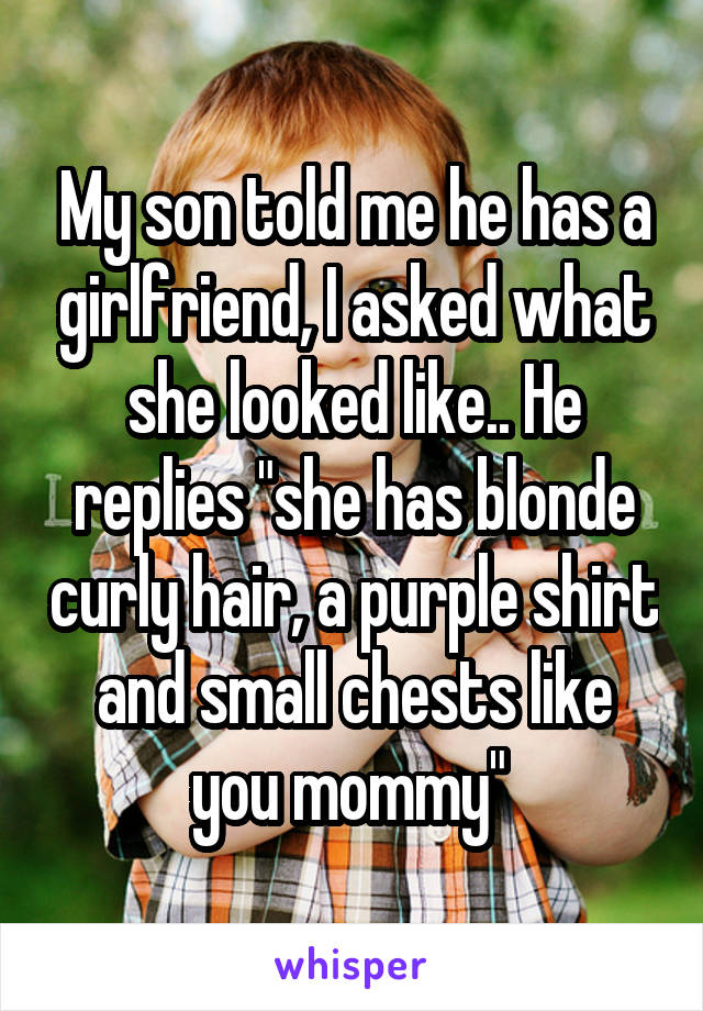 My son told me he has a girlfriend, I asked what she looked like.. He replies "she has blonde curly hair, a purple shirt and small chests like you mommy" 