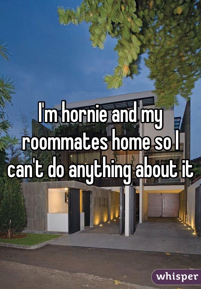 I'm hornie and my roommates home so I can't do anything about it