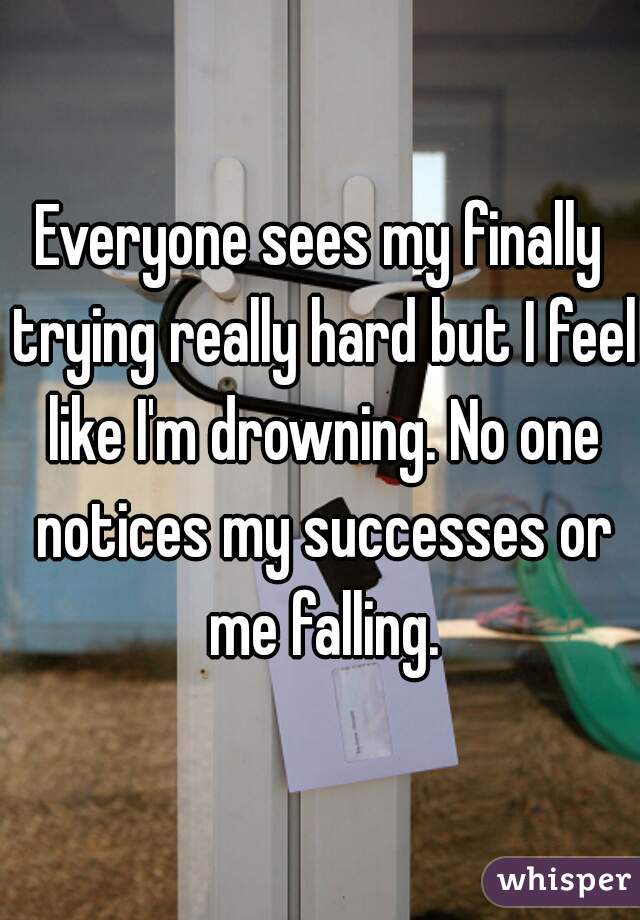 Everyone sees my finally trying really hard but I feel like I'm drowning. No one notices my successes or me falling.