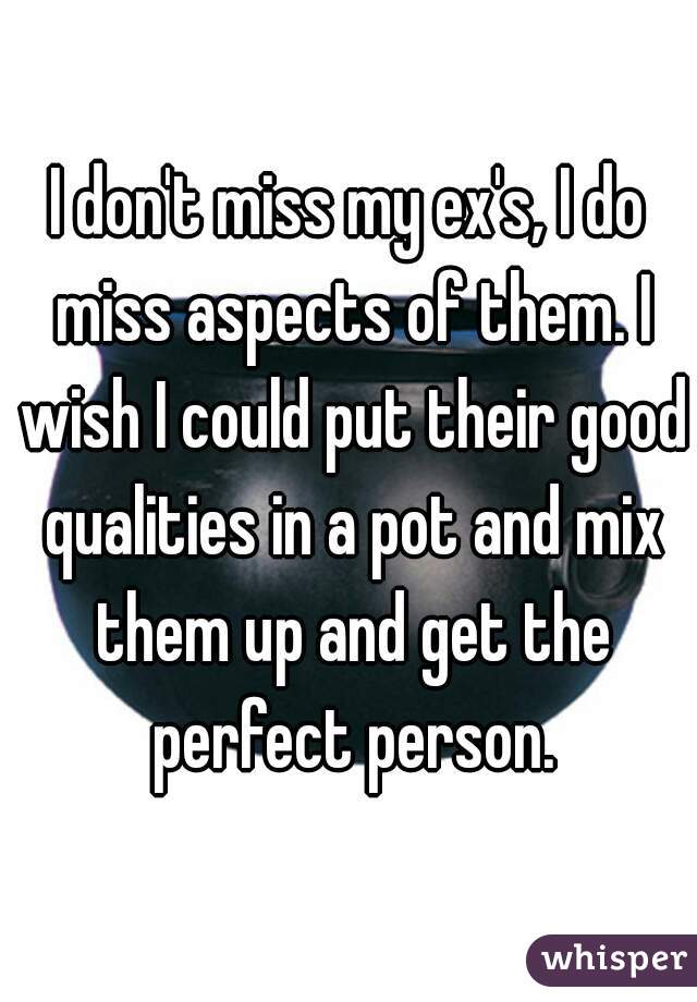 I don't miss my ex's, I do miss aspects of them. I wish I could put their good qualities in a pot and mix them up and get the perfect person.