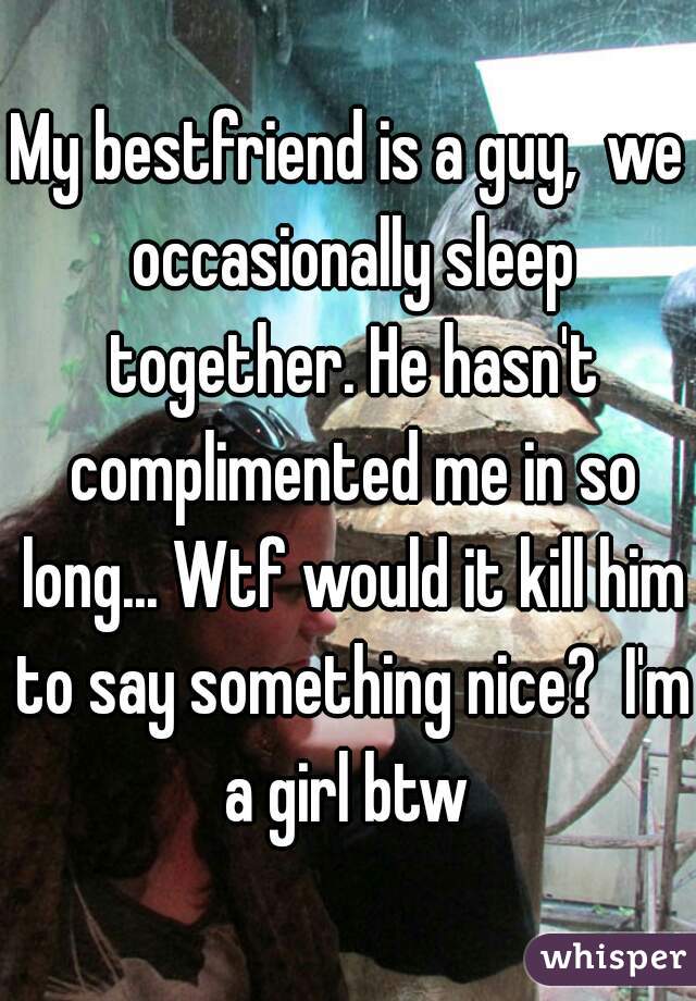 My bestfriend is a guy,  we occasionally sleep together. He hasn't complimented me in so long... Wtf would it kill him to say something nice?  I'm a girl btw 