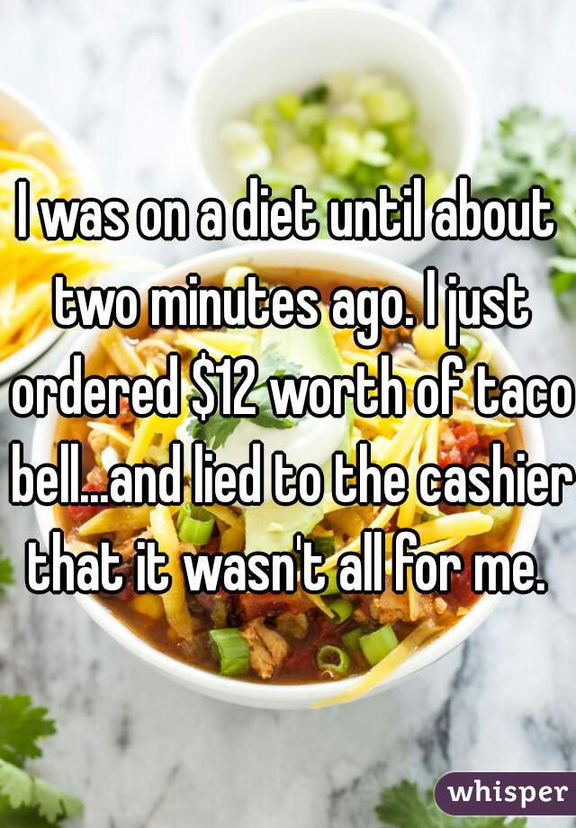 I was on a diet until about two minutes ago. I just ordered $12 worth of taco bell...and lied to the cashier that it wasn't all for me. 