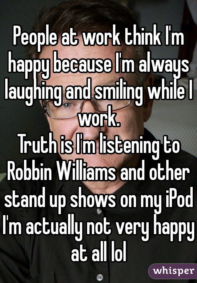 People at work think I'm happy because I'm always laughing and smiling while I work. 
Truth is I'm listening to Robbin Williams and other stand up shows on my iPod
I'm actually not very happy at all lol