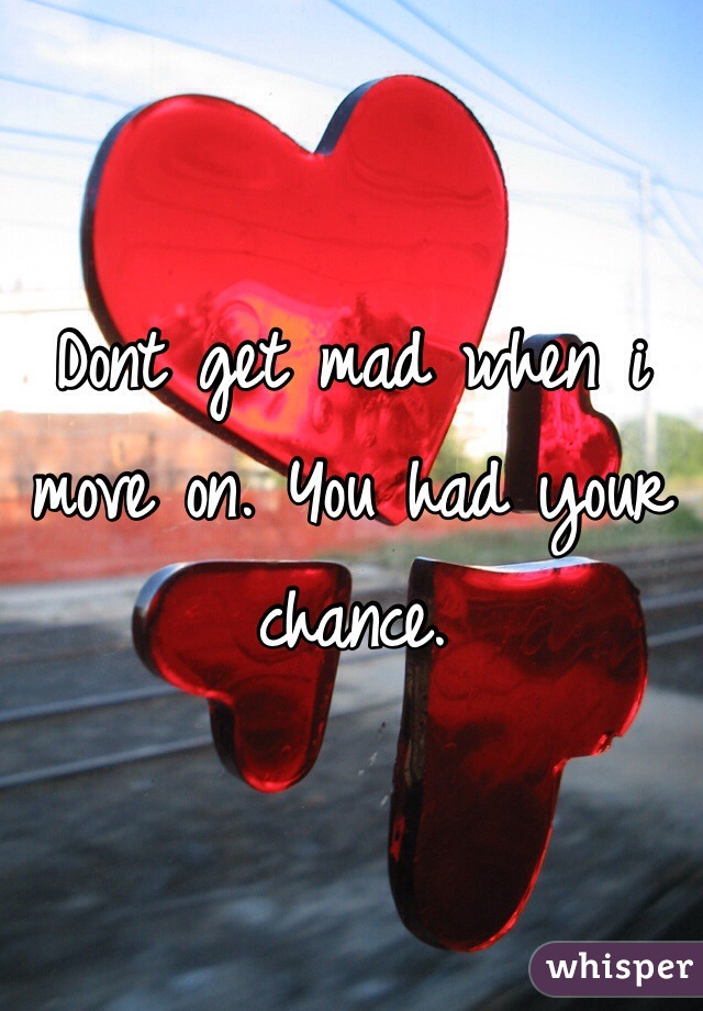 Dont get mad when i move on. You had your chance. 