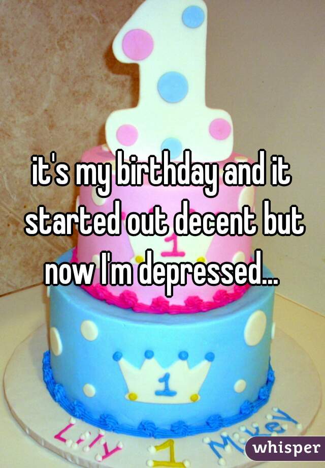 it's my birthday and it started out decent but now I'm depressed... 